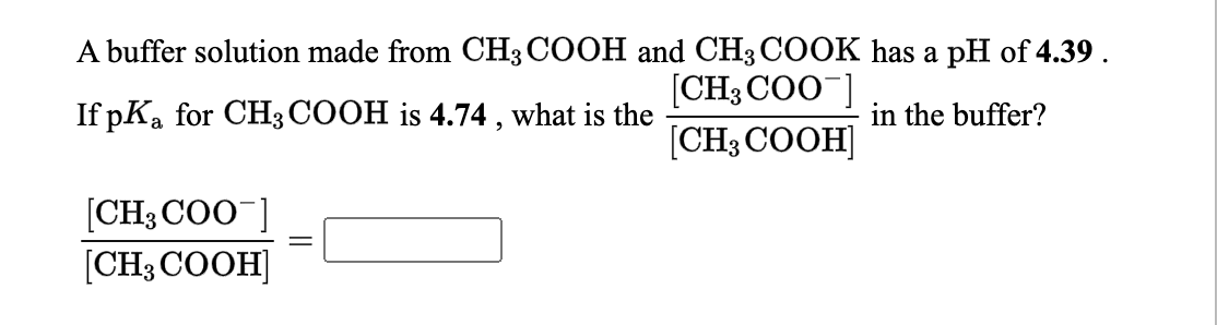 A buffer solution made from CH3COOH and CH3COOK has a pH of 4.39 .
[CH3 COO ]
[CH3 COOH]
If pKa for CH3 COOH is 4.74 , what is the
in the buffer?
[CH3 COO]
[CH3 COOH]
