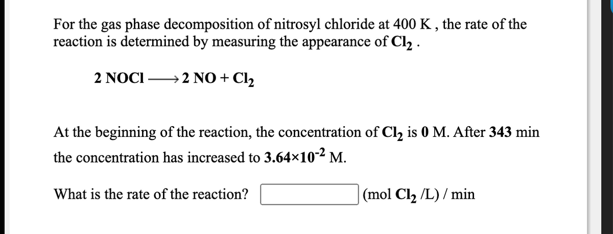 For the gas phase decomposition of nitrosyl chloride at 400 K , the rate of the
reaction is determined by measuring the appearance of Cl2 .
2 NOCI
→ 2 NO + Cl,
At the beginning of the reaction, the concentration of Cl, is 0 M. After 343 min
the concentration has increased to 3.64×10-2 M.
What is the rate of the reaction?
|(mol Cl2 /L) / min
