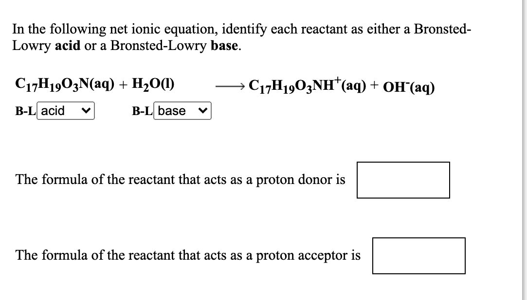 In the following net ionic equation, identify each reactant as either a Bronsted-
Lowry acid or a Bronsted-Lowry base.
C17H1903N(aq) + H20(1)
C17H1903NH*(aq) + OH"(aq)
В-L acid
B-L base
The formula of the reactant that acts as a proton donor is
The formula of the reactant that acts as a proton acceptor is
