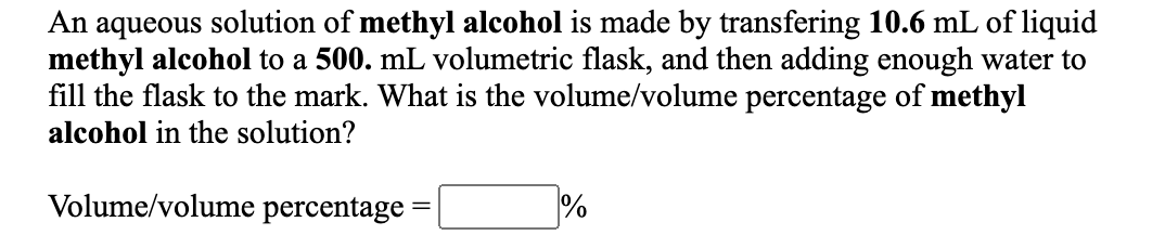 aqueous solution of methyl alcohol is made by transfering 10.6 mL of liquid
methyl alcohol to a 500. mL volumetric flask, and then adding enough water to
fill the flask to the mark. What is the volume/volume percentage of methyl
An
alcohol in the solution?
Volume/volume percentage
%3D

