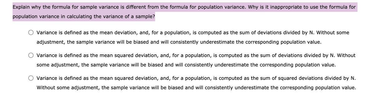 Explain why the formula for sample variance is different from the formula for population variance. Why is it inappropriate to use the formula for
population variance in calculating the variance of a sample?
Variance is defined as the mean deviation, and, for a population, is computed as the sum of deviations divided by N. Without some
adjustment, the sample variance will be biased and will consistently underestimate the corresponding population value.
Variance is defined as the mean squared deviation, and, for a population, is computed as the sum of deviations divided by N. Without
some adjustment, the sample variance will be biased and will consistently underestimate the corresponding population value.
Variance is defined as the mean squared deviation, and, for a population, is computed as the sum of squared deviations divided by N.
Without some adjustment, the sample variance will be biased and will consistently underestimate the corresponding population value.
