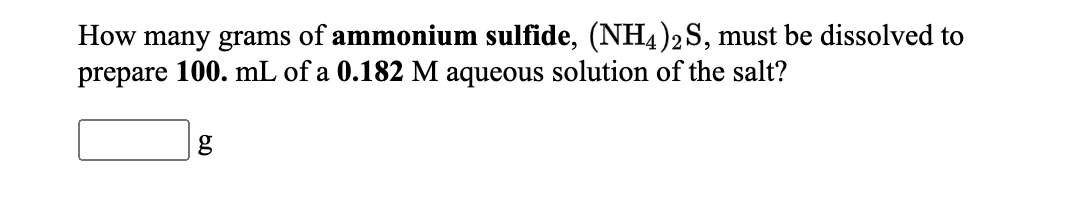 How many grams of ammonium sulfide, (NH4)2S, must be dissolved to
prepare 100. mL of a 0.182 M aqueous solution of the salt?
