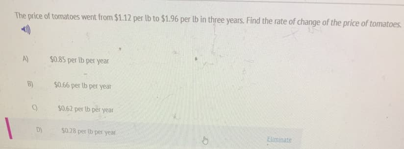 The price of tomatoes went from $1.12 per lb to $1.96 per lb in three years. Find the rate of change of the price of tomatoes.
A)
$0.85 per lb per year
B)
$0.66 per lb per year
$0.62 per lb per year
D)
$0.28 per lb per year
Eliminate

