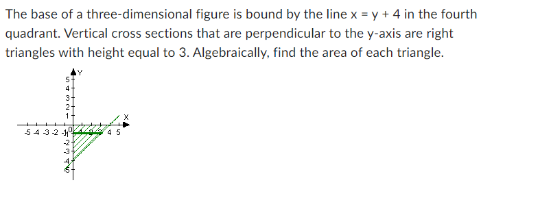 The base of a three-dimensional figure is bound by the line x = y + 4 in the fourth
quadrant. Vertical cross sections that are perpendicular to the y-axis are right
triangles with height equal to 3. Algebraically, find the area of each triangle.
4
3
2
1
54-3-2-145
und WŃS
-3
X