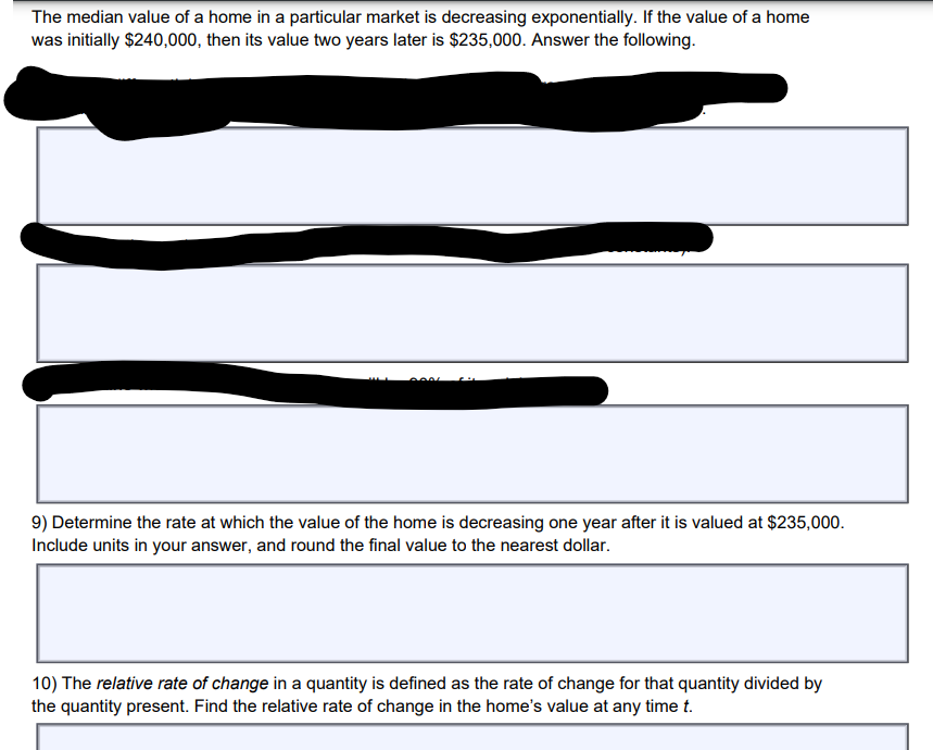 The median value of a home in a particular market is decreasing exponentially. If the value of a home
was initially $240,000, then its value two years later is $235,000. Answer the following.
9) Determine the rate at which the value of the home is decreasing one year after it is valued at $235,000.
Include units in your answer, and round the final value to the nearest dollar.
10) The relative rate of change in a quantity is defined as the rate of change for that quantity divided by
the quantity present. Find the relative rate of change in the home's value at any time t.