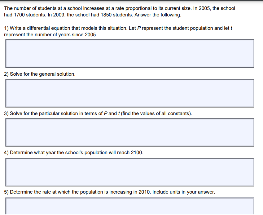 The number of students at a school increases at a rate proportional to its current size. In 2005, the school
had 1700 students. In 2009, the school had 1850 students. Answer the following.
1) Write a differential equation that models this situation. Let P represent the student population and let t
represent the number of years since 2005.
2) Solve for the general solution.
3) Solve for the particular solution in terms of P and t (find the values of all constants).
4) Determine what year the school's population will reach 2100.
5) Determine the rate at which the population is increasing in 2010. Include units in your answer.