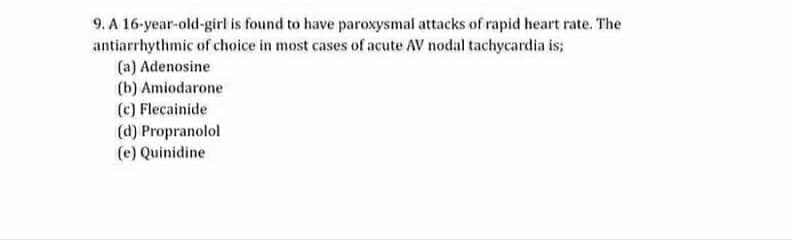 9. A 16-year-old-girl is found to have paroxysmal attacks of rapid heart rate. The
antiarrhythmic of choice in most cases of acute AV nodal tachycardia is;
(a) Adenosine
(b) Amiodarone
(c) Flecainide
(d) Propranolol
(e) Quinidine
