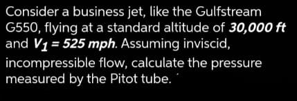 Consider a business jet, like the Gulfstream
G550, flying at a standard altitude of 30,000 ft
and V1 = 525 mph. Assuming inviscid,
incompressible flow, calculate the pressure
measured by the Pitot tube.
