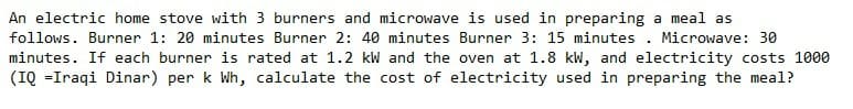 An electric home stove with 3 burners and microwave is used in preparing a meal as
follows. Burner 1: 20 minutes Burner 2: 40 minutes Burner 3: 15 minutes . Microwave: 30
minutes. If each burner is rated at 1.2 kW and the oven at 1.8 kW, and electricity costs 1000
(IQ =Iraqi Dinar) per k Wh, calculate the cost of electricity used in preparing the meal?
