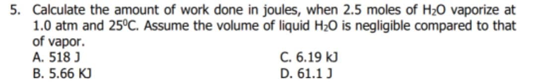 5. Calculate the amount of work done in joules, when 2.5 moles of H20 vaporize at
1.0 atm and 25°C. Assume the volume of liquid H20 is negligible compared to that
of vapor.
A. 518 J
C. 6.19 kJ
D. 61.1 J
B. 5.66 KJ
