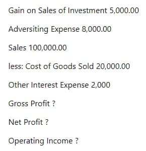 Gain on Sales of Investment 5,000.00
Adversiting Expense 8,000.00
Sales 100,000.00
less: Cost of Goods Sold 20,000.00
Other Interest Expense 2,000
Gross Profit ?
Net Profit ?
Operating Income ?
