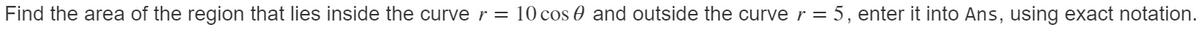 Find the area of the region that lies inside the curver= 10 cos 0 and outside the curve r = 5, enter it into Ans, using exact notation.
