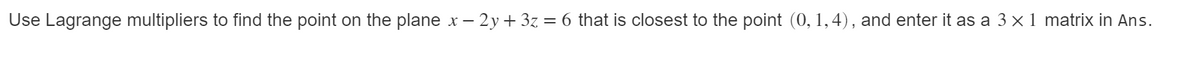 Use Lagrange multipliers to find the point on the plane x – 2y + 3z = 6 that is closest to the point (0, 1,4), and enter it as a 3 x1 matrix in Ans.
