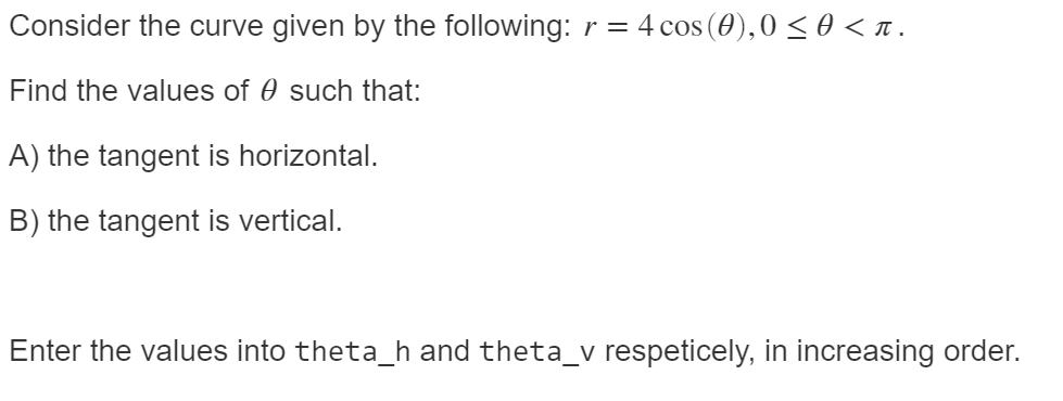 Consider the curve given by the following: r = 4 cos (0),0 < 0 < 1.
Find the values of 0 such that:
A) the tangent is horizontal.
B) the tangent is vertical.
Enter the values into theta_h and theta_v respeticely, in increasing order.
