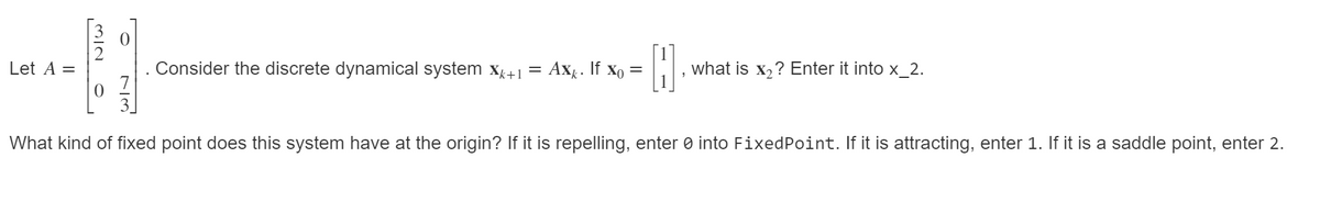 Let A =
Consider the discrete dynamical system x+1
Axg. If xo =
what is x,? Enter it into x_2.
What kind of fixed point does this system have at the origin? If it is repelling, enter 0 into FixedPoint. If it is attracting, enter 1. If it is a saddle point, enter 2.
