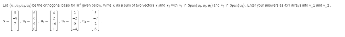 Let {uj, uz, U3, U4} be the orthogonal basis for R' given below. Write x as a sum of two vectors vand v, with v, in Span{uj, u2, Uz} and v, in Span{u4}. Enter your answers as 4x1 arrays into v_1 and v_2 .
[6]
6
uz =
u =
Uz =
-6
