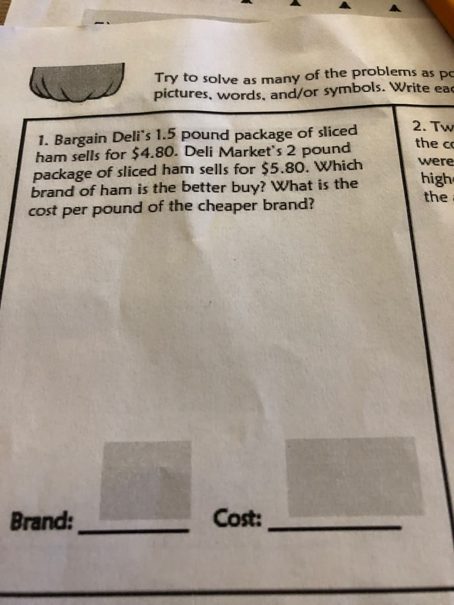 Try to solve as many of the problems as pc
pictures, words, and/or symbols. Write eac
2. Tw
1. Bargain Deli's 1.5 pound package of sliced
ham sells for $4.80. Deli Market's 2 pound
package of sliced ham sells for $5.80. Which
brand of ham is the better buy? What is the
cost per pound of the cheaper brand?
the cc
were
highe
the
Brand:
Cost:
