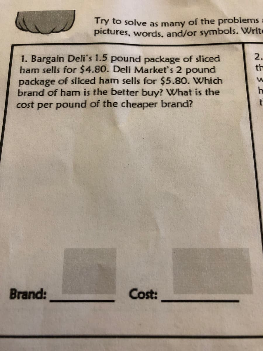 Try to solve as many of the problems:
pictures, words, and/or symbols. Write
2.
1. Bargain Deli's 1.5 pound package of sliced
ham sells for $4.80. Deli Market's 2 pound
package of sliced ham sells for $5.80. Which
brand of ham is the better buy? What is the
cost per pound of the cheaper brand?
th
Brand:
Cost:
