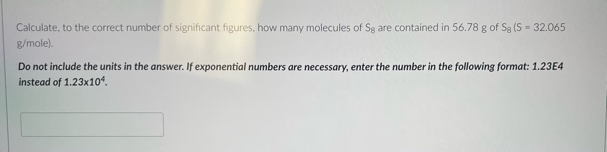 Calculate, to the correct number of significant figures, how many molecules of Sg are contained in 56.78 g of Sg (S = 32.065
g/mole).
Do not include the units in the answer. If exponential numbers are necessary, enter the number in the following format: 1.23E4
instead of 1.23x104.