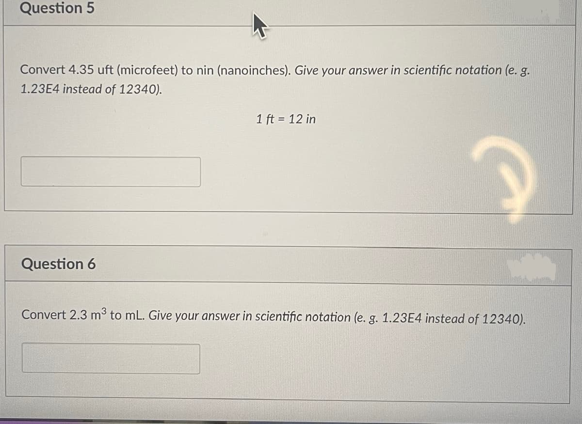 Question 5
Convert 4.35 uft (microfeet) to nin (nanoinches). Give your answer in scientific notation (e. g.
1.23E4 instead of 12340).
Question 6
1 ft = 12 in
P
Convert 2.3 m³ to mL. Give your answer in scientific notation (e. g. 1.23E4 instead of 12340).