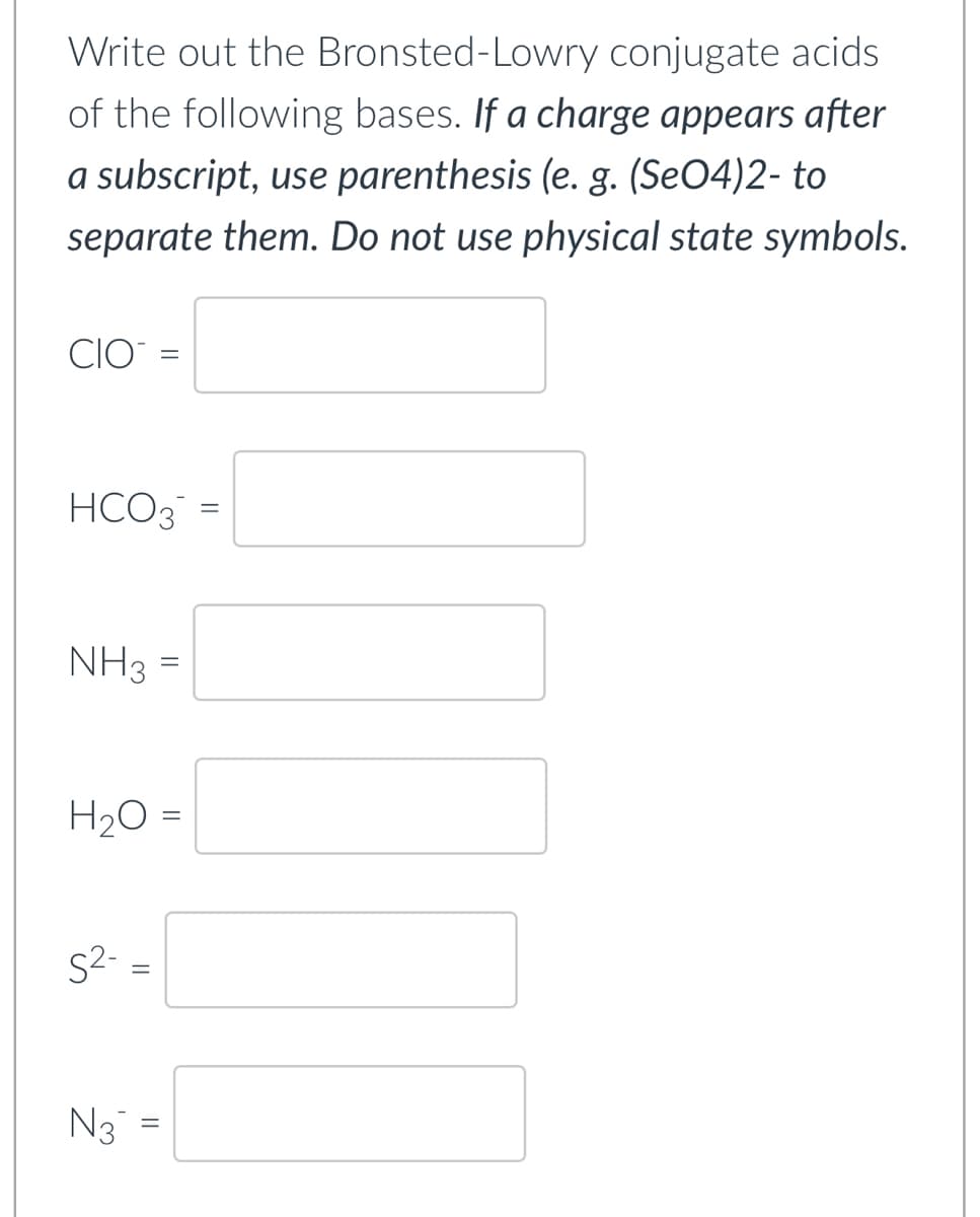 Write out the Bronsted-Lowry conjugate acids
of the following bases. If a charge appears after
a subscript, use parenthesis (e. g. (SeO4)2- to
separate them. Do not use physical state symbols.
CIO
HCO3
NH3 =
=
H₂O =
S²-
N3
||