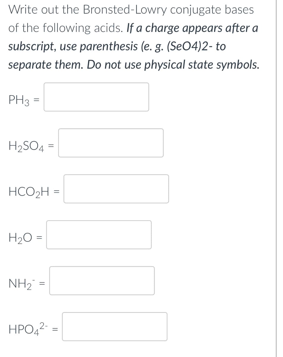 Write out the Bronsted-Lowry conjugate bases
of the following acids. If a charge appears after a
subscript, use parenthesis (e. g. (SeO4)2- to
separate them. Do not use physical state symbols.
PH3 =
H₂SO4
HCO₂H =
H₂O =
=
NH₂ =
HPO4²-
=