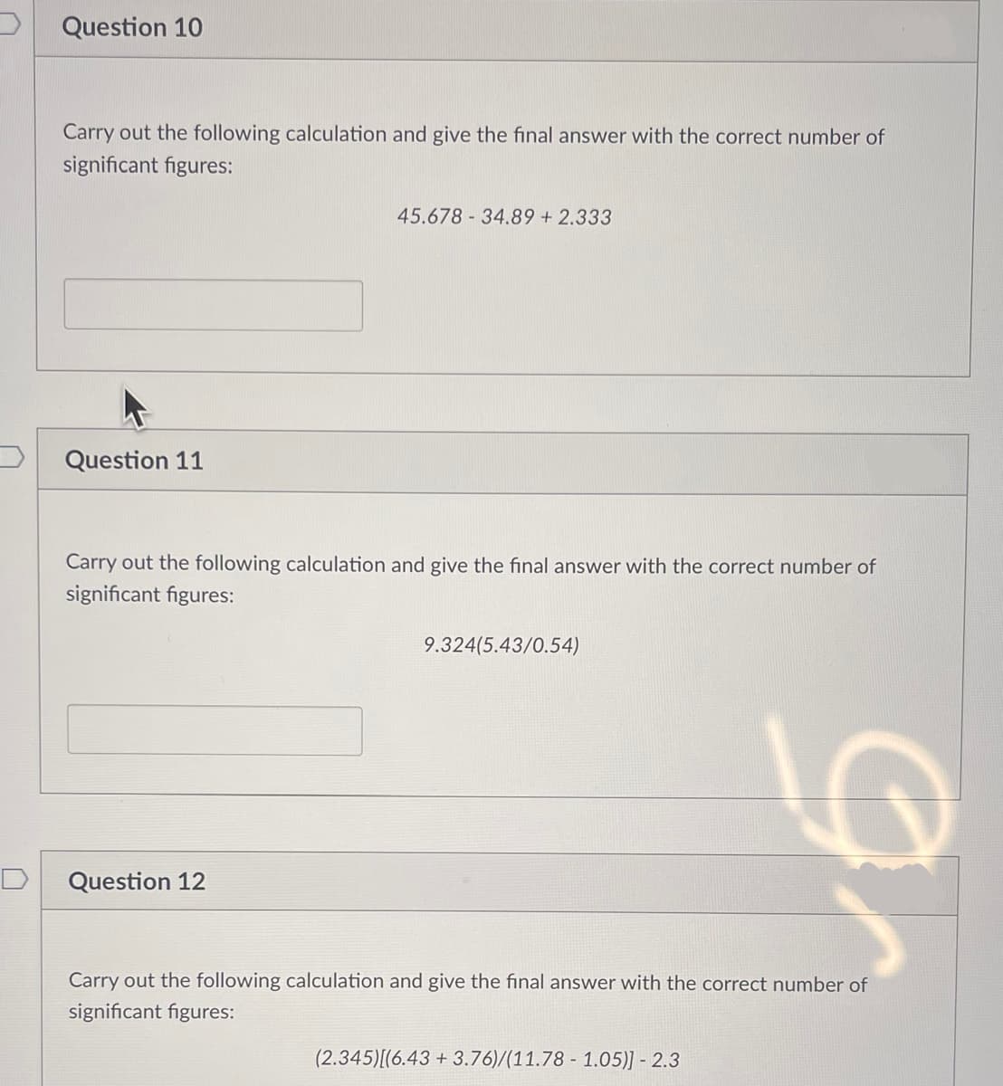 Question 10
Carry out the following calculation and give the final answer with the correct number of
significant figures:
Question 11
45.678 34.89 +2.333
Carry out the following calculation and give the final answer with the correct number of
significant figures:
Question 12
9.324(5.43/0.54)
LO
Carry out the following calculation and give the final answer with the correct number of
significant figures:
(2.345)[(6.43 +3.76)/(11.78 1.05)] - 2.3