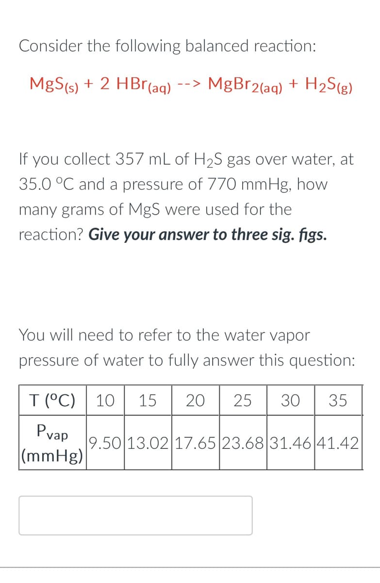 Consider the following balanced reaction:
MgS(s) + 2 HBr(aq) --> MgBr2(aq) + H₂S(g)
If you collect 357 mL of H₂S gas over water, at
35.0 °C and a pressure of 770 mmHg, how
many grams of MgS were used for the
reaction? Give your answer to three sig. figs.
You will need to refer to the water vapor
pressure of water to fully answer this question:
10 15 20 25 30 35
T (°C)
Pvap
(mmHg)
9.50 13.02 17.65 23.68 31.46 41.42