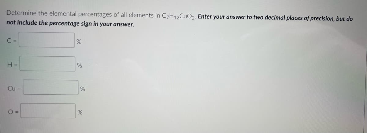Determine the elemental percentages of all elements in C7H12CuO2. Enter your answer to two decimal places of precision, but do
not include the percentage sign in your answer.
C =
H =
Cu =
O=
%
%
%
%