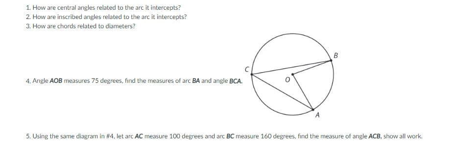 1. How are central angles related to the arc it intercepts?
2. How are inscribed angles related to the arc it intercepts?
3. How are chords related to diameters?
B
4. Angle AOB measures 75 degrees, find the measures of arc BA and angle BCA.
A
5. Using the same diagram in #4, let arc AC measure 100 degrees and arc BC measure 160 degrees, find the measure of angle ACB, show all work.
