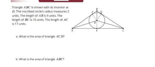Triangle ABC is shown with its incenter at
D. The inscribed circle's radius measures 2
units. The length of AB is 9 units. The
length of BC is 10 units. The length of AC
is 17 units.
a. What is the area of triangle ACD?
b. What is the area of triangle ABC?
