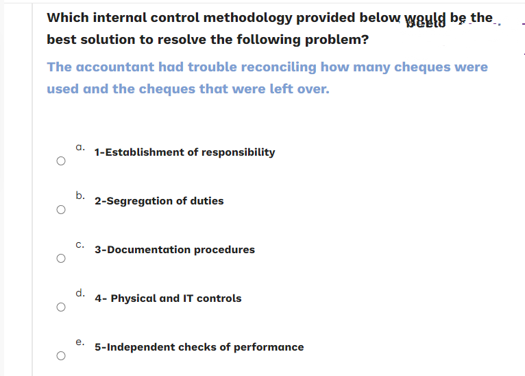 Which internal control methodology provided below would be the
best solution to resolve the following problem?
The accountant had trouble reconciling how many cheques were
used and the cheques that were left over.
a. 1-Establishment of responsibility
b.
C. 3-Documentation procedures
d.
2-Segregation of duties
e.
4- Physical and IT controls
5-Independent checks of performance