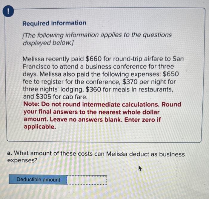 !
Required information
[The following information applies to the questions
displayed below.]
Melissa recently paid $660 for round-trip airfare to San
Francisco to attend a business conference for three
days. Melissa also paid the following expenses: $650
fee to register for the conference, $370 per night for
three nights' lodging, $360 for meals in restaurants,
and $305 for cab fare.
Note: Do not round intermediate calculations. Round
your final answers to the nearest whole dollar
amount. Leave no answers blank. Enter zero if
applicable.
a. What amount of these costs can Melissa deduct as business
expenses?
Deductible amount