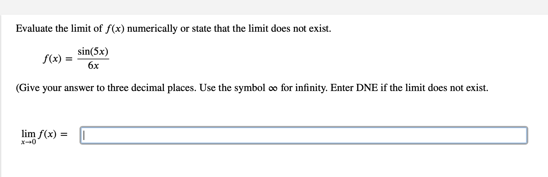 Evaluate the limit of f(x) numerically or state that the limit does not exist.
sin(5x)
f(x)
6x
(Give your answer to three decimal places. Use the symbol o for infinity. Enter DNE if the limit does not exist.
lim f(x) :
