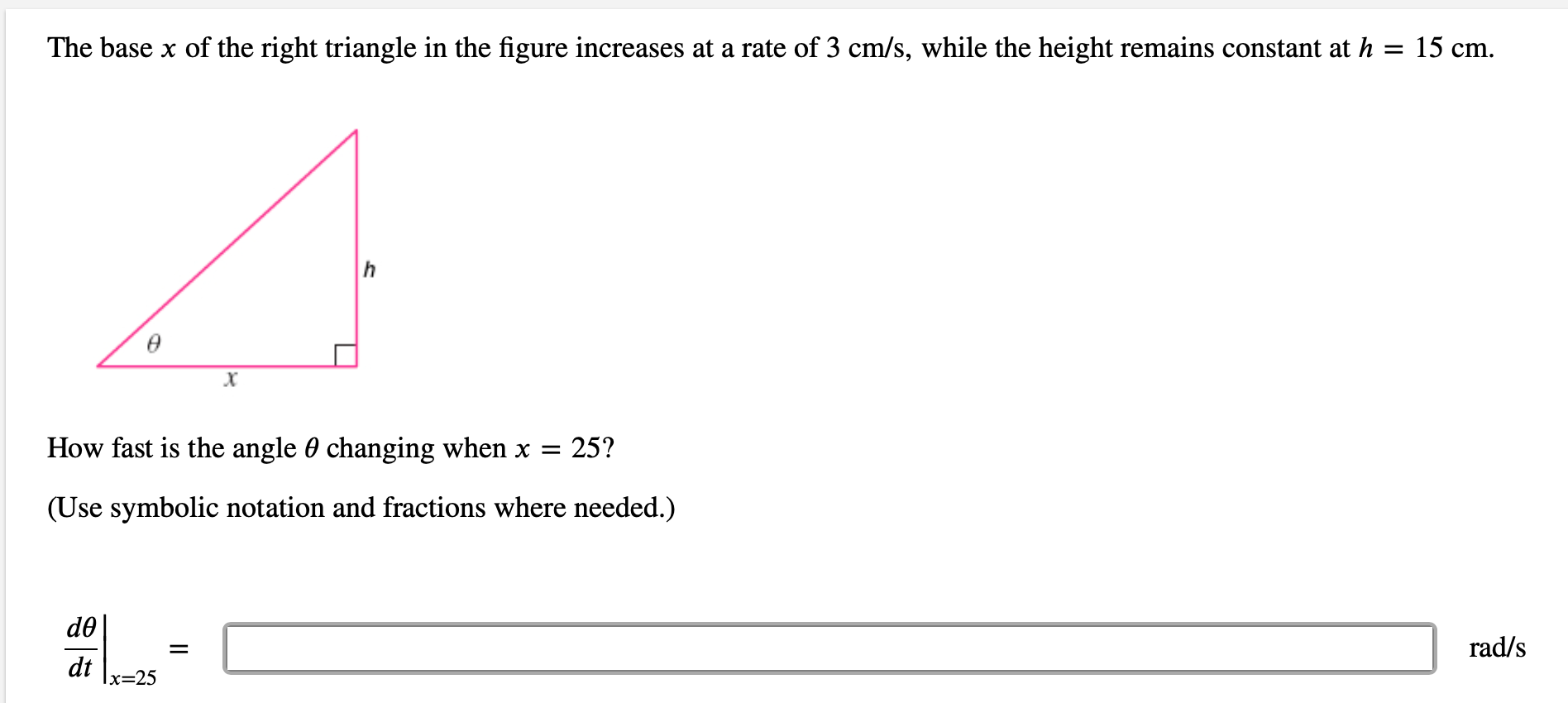 The base x of the right triangle in the figure increases at a rate of 3 cm/s, while the height remains constant at h = 15 cm.
How fast is the angle 0 changing when x =
25?
(Use symbolic notation and fractions where needed.)
de
rad/s
dt
|x=25
