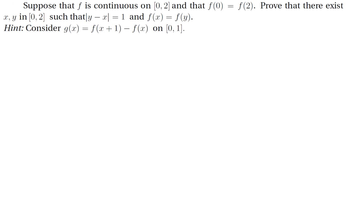 Suppose that f is continuous on [0, 2] and that f(0) = f(2). Prove that there exist
x, y in [0, 2] such that|y – x| = 1 and f(x) = f(y).
Hint: Consider g(x) = f(x +1) – f(x) on [0, 1].
