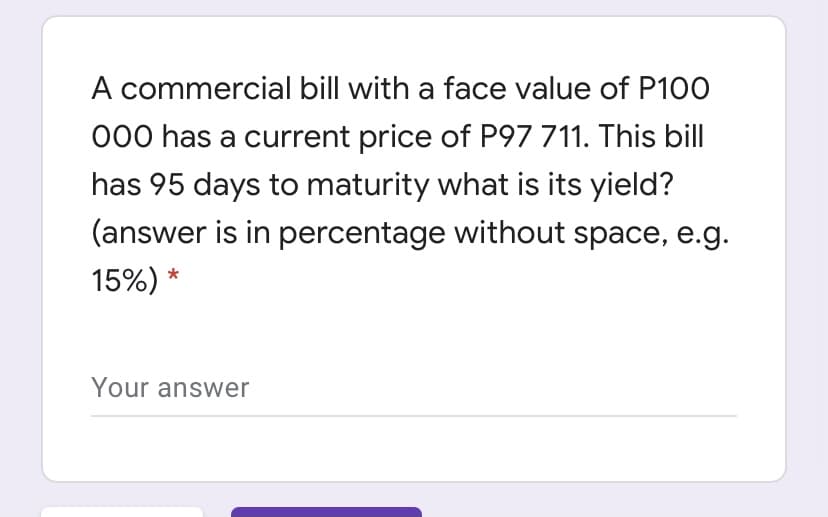 A commercial bill with a face value of P100
000 has a current price of P97 711. This bill
has 95 days to maturity what is its yield?
(answer is in percentage without space, e.g.
15%) *
Your answer
