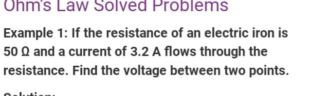 Ohm's Law Solved Problems
Example 1: If the resistance of an electric iron is
50 Q and a current of 3.2 A flows through the
resistance. Find the voltage between two points.
