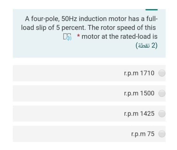 A four-pole, 50Hz induction motor has a full-
load slip of 5 percent. The rotor speed of this
motor at the rated-load is
(2 نقطة)
r.p.m 1710
r.p.m 1500
r.p.m 1425
r.p.m 75