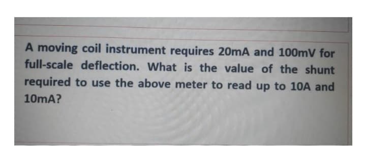 A moving coil instrument requires 20mA and 100mV for
full-scale deflection. What is the value of the shunt
required to use the above meter to read up to 10A and
10mA?