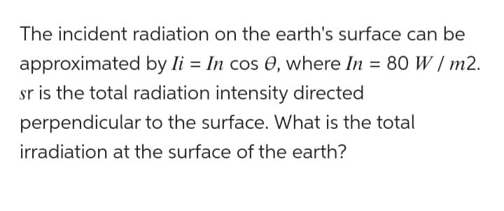 The incident radiation on the earth's surface can be
approximated by Ii = In cos 0, where In = 80 W/m2.
sr is the total radiation intensity directed
perpendicular to the surface. What is the total
irradiation at the surface of the earth?