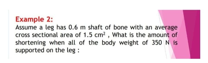 Example 2:
Assume a leg has 0.6 m shaft of bone with an average
cross sectional area of 1.5 cm², What is the amount of
shortening when all of the body weight of 350 N is
supported on the leg: