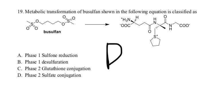 19. Metabolic transformation of busulfan shown in the following equation is classified as
*H;N.
"ooC
`coo-
busulfan
D
A. Phase 1 Sulfone reduction
B. Phase 1 desulfuration
C. Phase 2 Glutathione conjugation
D. Phase 2 Sulfate conjugation
