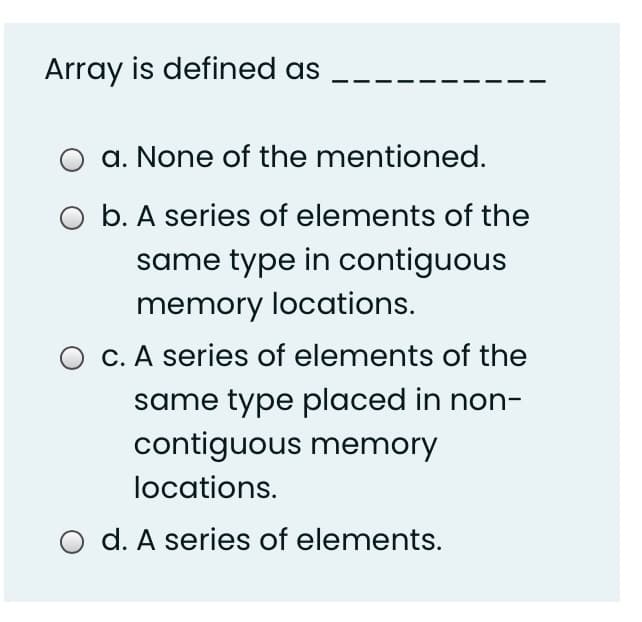 Array is defined as
a. None of the mentioned.
b. A series of elements of the
same type in contiguous
memory locations.
O C. A series of elements of the
same type placed in non-
contiguous memory
locations.
d. A series of elements.
