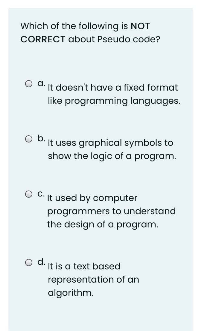 Which of the following is NOT
CORRECT about Pseudo code?
a.
It doesn't have a fixed format
like programming languages.
b.
It uses graphical symbols to
show the logic of a program.
С.
It used by computer
programmers to understand
the design of a program.
d. It is a text based
representation of an
algorithm.
