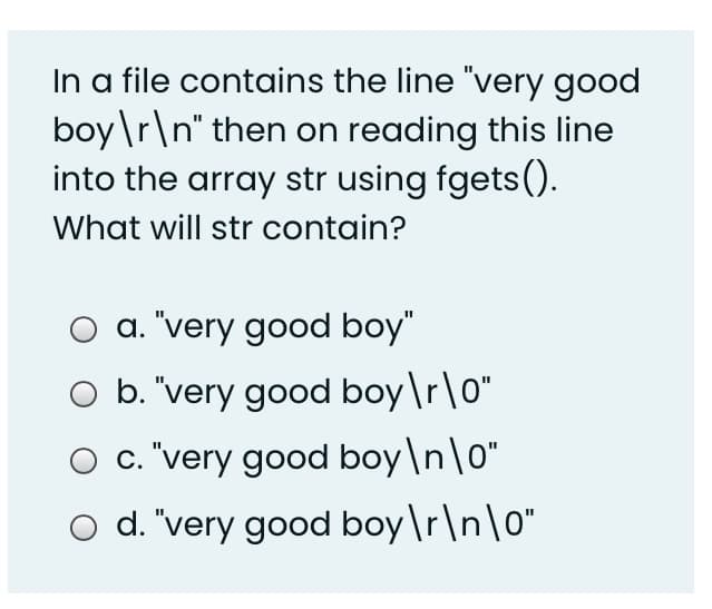 In a file contains the line "very good
boy\r\n" then on reading this line
into the array str using fgets().
What will str contain?
a. "very good boy"
b. "very good boy\r\o"
O c. "very good boy\n\o"
o d. "very good boy\r\n\o"
