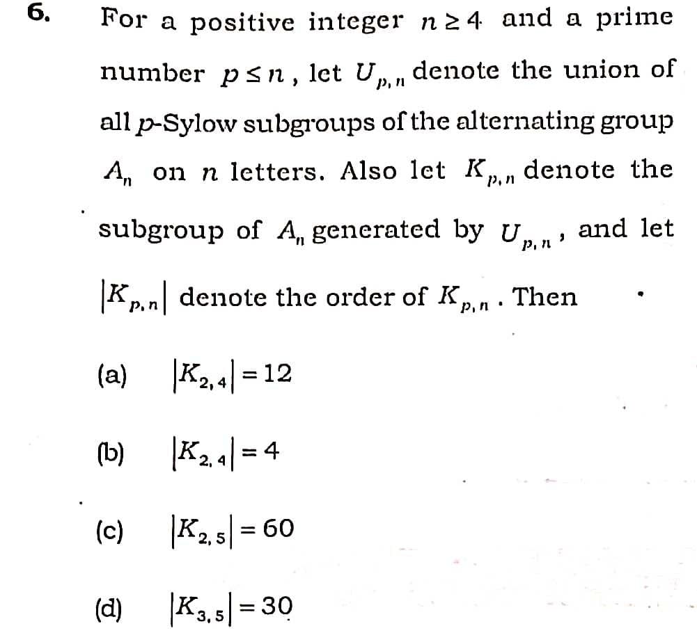 6.
For a positive integer n 2 4 and a prime
number p Sn, let Up, n
denote the union of
all p-Sylow subgroups of the alternating group
A, on n letters. Also let K,
p,n
denote the
subgroup of A, generated by U, and let
P,n
Kpn denote the order of Kn.
Then
(a)
|K2.4| = 12
(b)
|K24| = 4
(c)
|K2.5|= 60
(d)
K3, 5|= 30
