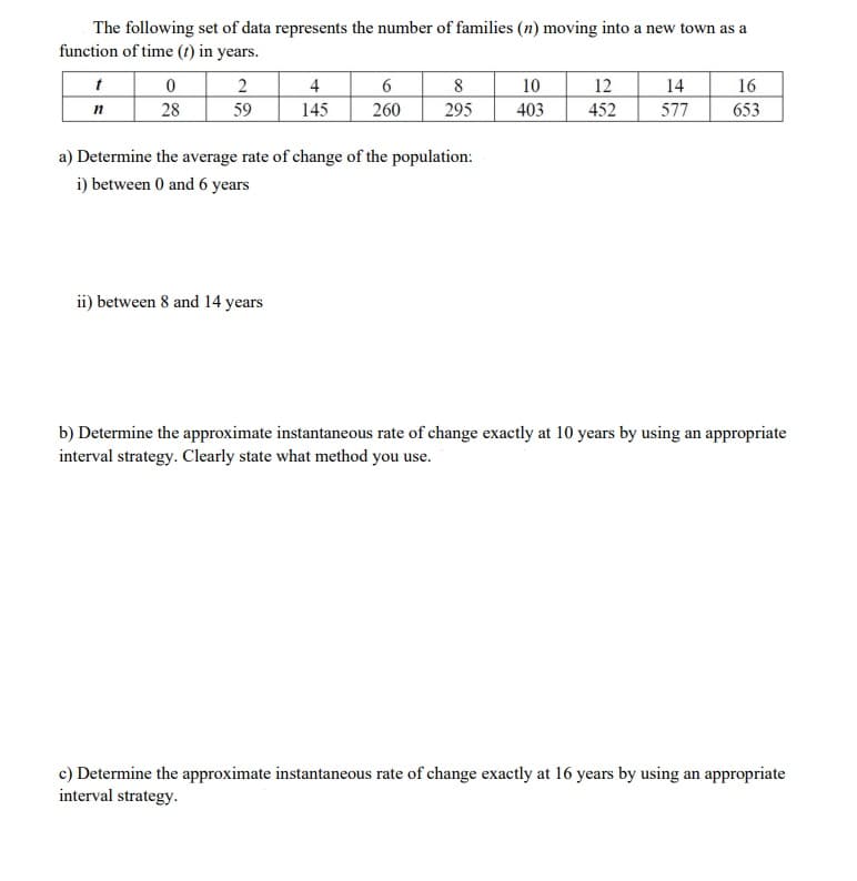 The following set of data represents the number of families (n) moving into a new town as a
function of time (t) in years.
2
4
14
6
260
8
295
10
12
16
n
28
59
145
403
452
577
653
a) Determine the average rate of change of the population:
i) between 0 and 6 years
ii) between 8 and 14 years
b) Determine the approximate instantaneous rate of change exactly at 10 years by using an appropriate
interval strategy. Clearly state what method you use.
c) Determine the approximate instantaneous rate of change exactly at 16 years by using an appropriate
interval strategy.
