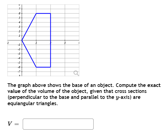 I
b
V
7
6
5
4
3
2
1
1+
--5-
1
a
The graph above shows the base of an object. Compute the exact
value of the volume of the object, given that cross sections
(perpendicular to the base and parallel to the y-axis) are
equiangular triangles.
=
3