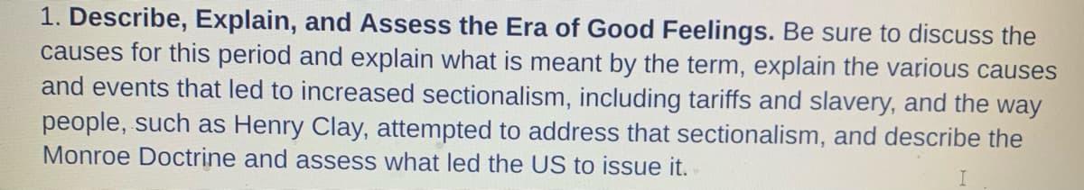 1. Describe, Explain, and Assess the Era of Good Feelings. Be sure to discuss the
causes for this period and explain what is meant by the term, explain the various causes
and events that led to increased sectionalism, including tariffs and slavery, and the way
people, such as Henry Clay, attempted to address that sectionalism, and describe the
Monroe Doctrine and assess what led the US to issue it.
